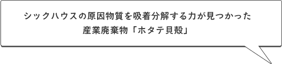 シックハウスの原因物質を吸着分解する力が見つかった
	産業廃棄物「ホタテ貝殻」